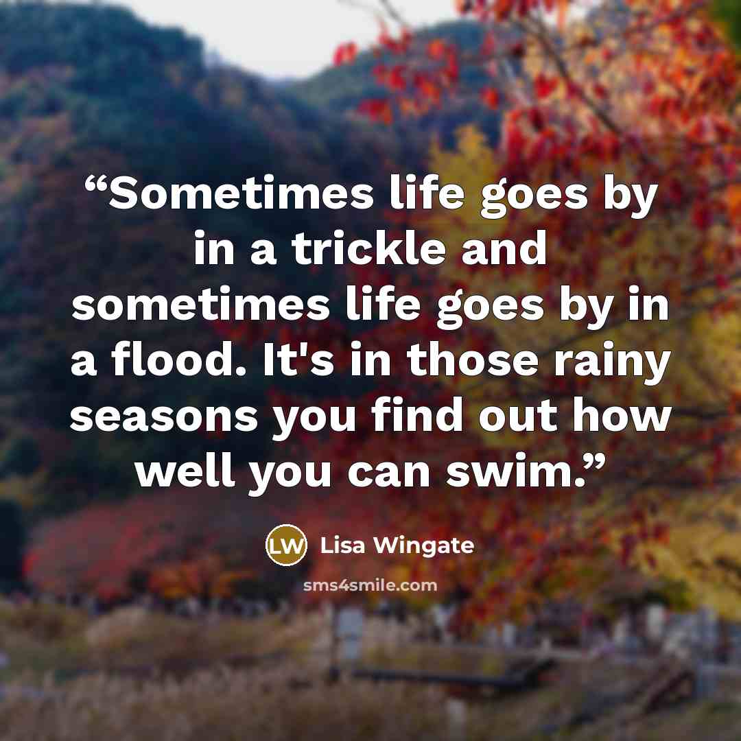 “Sometimes life goes by in a trickle and sometimes life goes by in a flood. It's in those rainy seasons you find out how well you can swim.” quote by Lisa Wingate