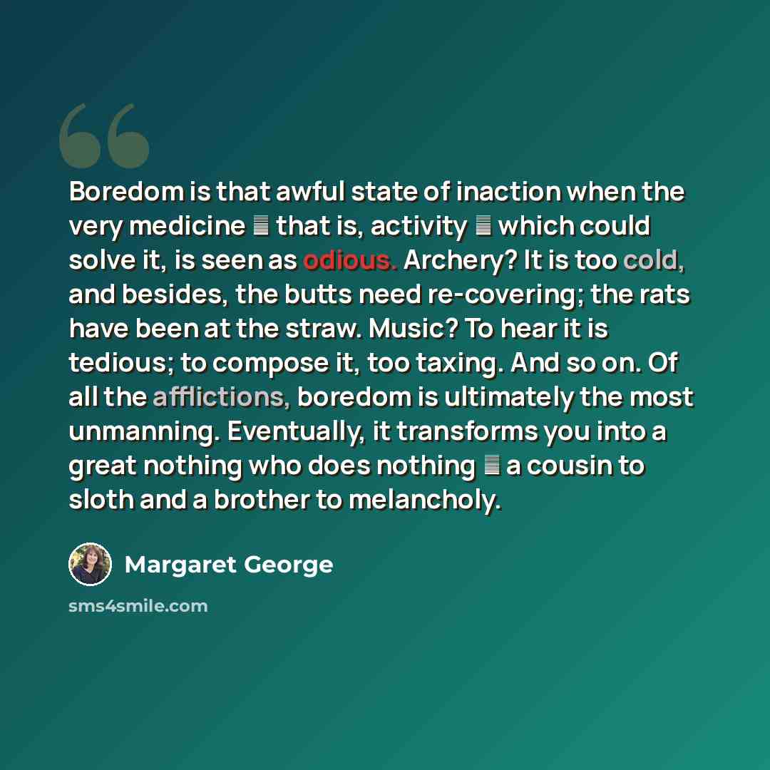 “Boredom is that awful state of inaction when the very medicine ― that is, activity ― which could solve it, is seen as odious. Archery? It is too cold, and besides, the butts need re-covering; the rats have been at the straw. Music? To hear it is tedious; to compose it, too taxing. And so on. Of…” quote by Margaret George