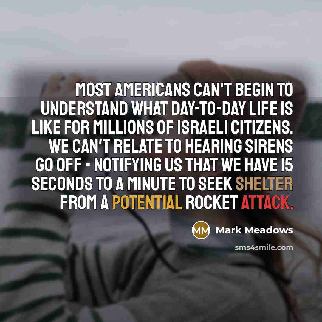 “Most Americans can't begin to understand what day-to-day life is like for millions of Israeli citizens. We can't relate to hearing sirens go off - notifying us that we have 15 seconds to a minute to seek shelter from a potential rocket attack.” quote by Mark Meadows