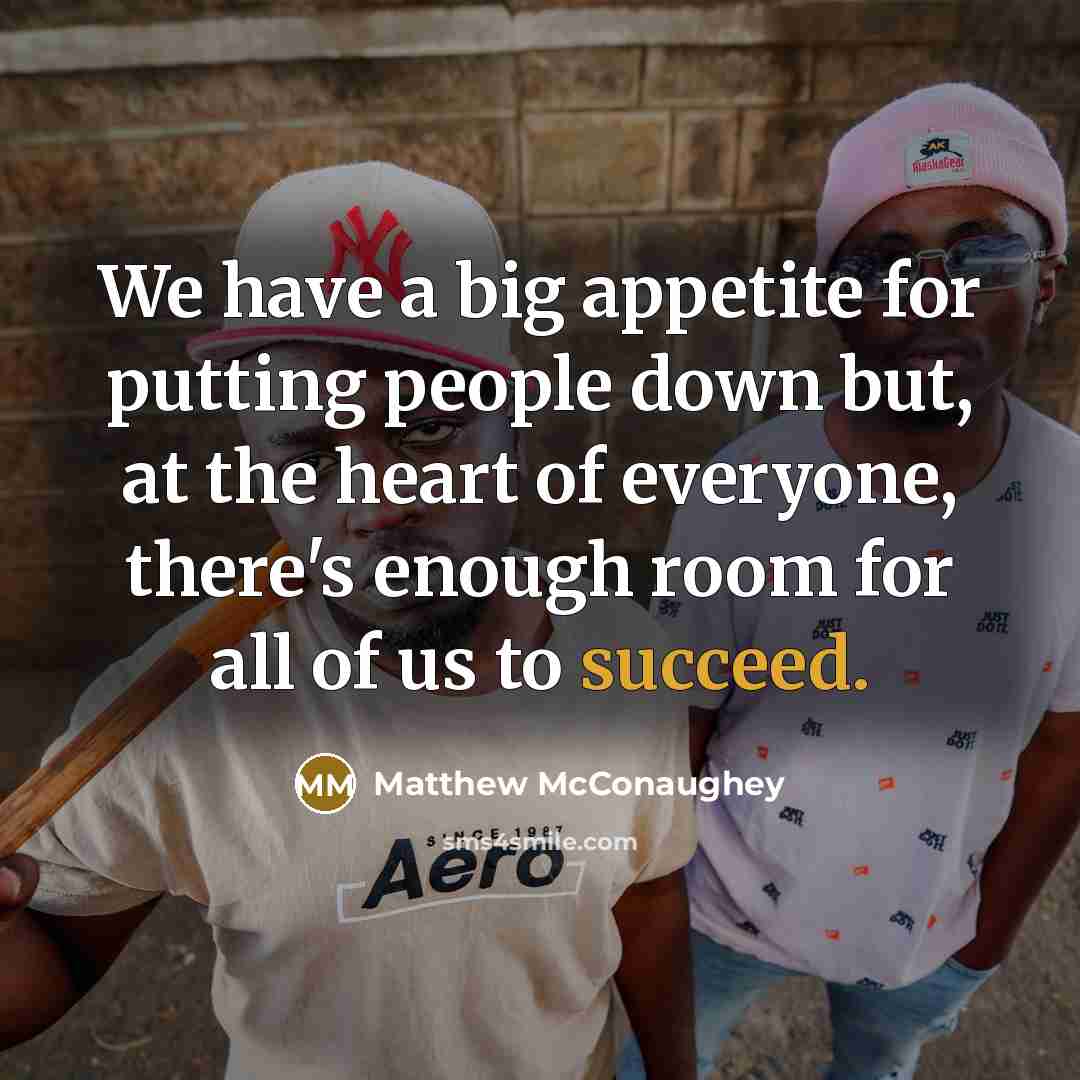 “We have a big appetite for putting people down but, at the heart of everyone, there's enough room for all of us to succeed.” quote by Matthew McConaughey