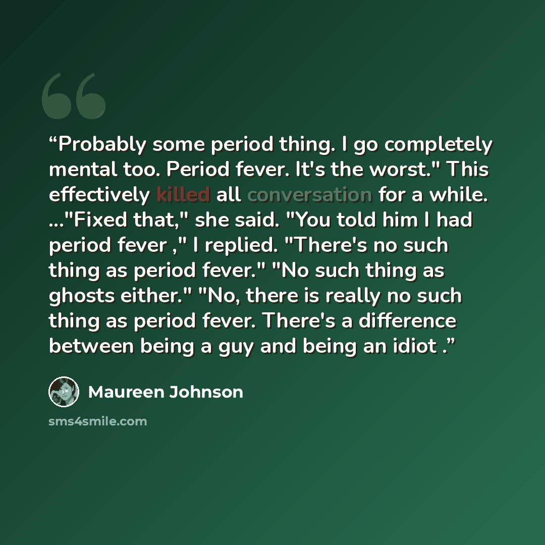 “Probably some period thing. I go completely mental too. Period fever. It's the worst." This effectively killed all conversation for a while. ..."Fixed that," she said. "You told him I had period fever ," I replied. "There's no such thing as period fever." "No such thing as ghosts either." "No…” quote by Maureen Johnson