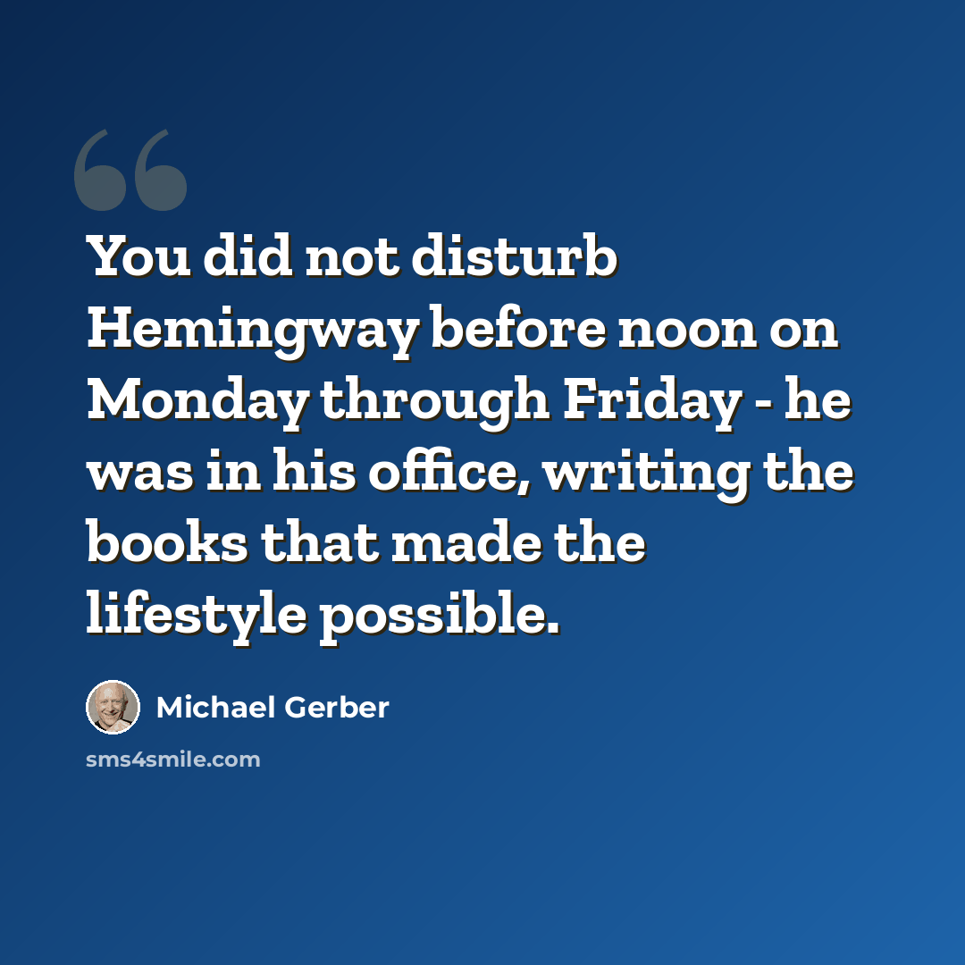 “You did not disturb Hemingway before noon on Monday through Friday - he was in his office, writing the books that made the lifestyle possible.” quote by Michael Gerber