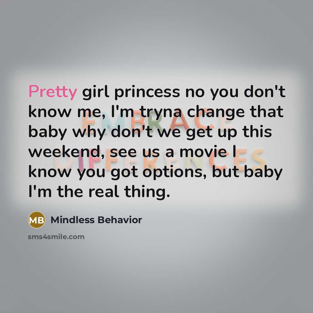 “Pretty girl princess no you don't know me, I'm tryna change that baby why don't we get up this weekend, see us a movie I know you got options, but baby I'm the real thing.” quote by Mindless Behavior