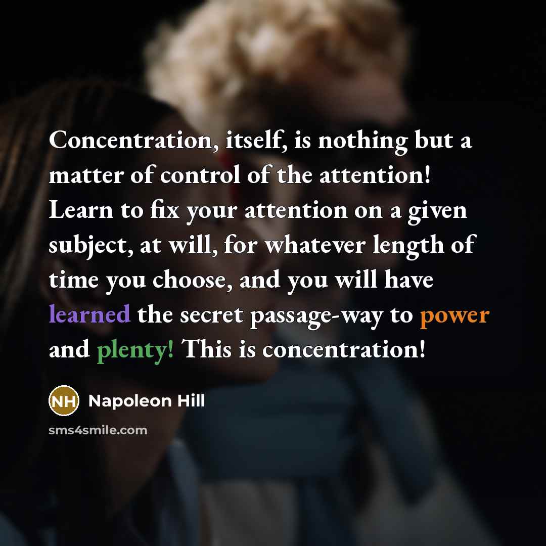 “Concentration, itself, is nothing but a matter of control of the attention! Learn to fix your attention on a given subject, at will, for whatever length of time you choose, and you will have learned the secret passage-way to power and plenty! This is concentration!” quote by Napoleon Hill