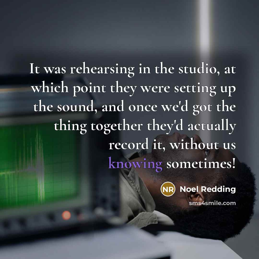 “It was rehearsing in the studio, at which point they were setting up the sound, and once we'd got the thing together they'd actually record it, without us knowing sometimes!” quote by Noel Redding