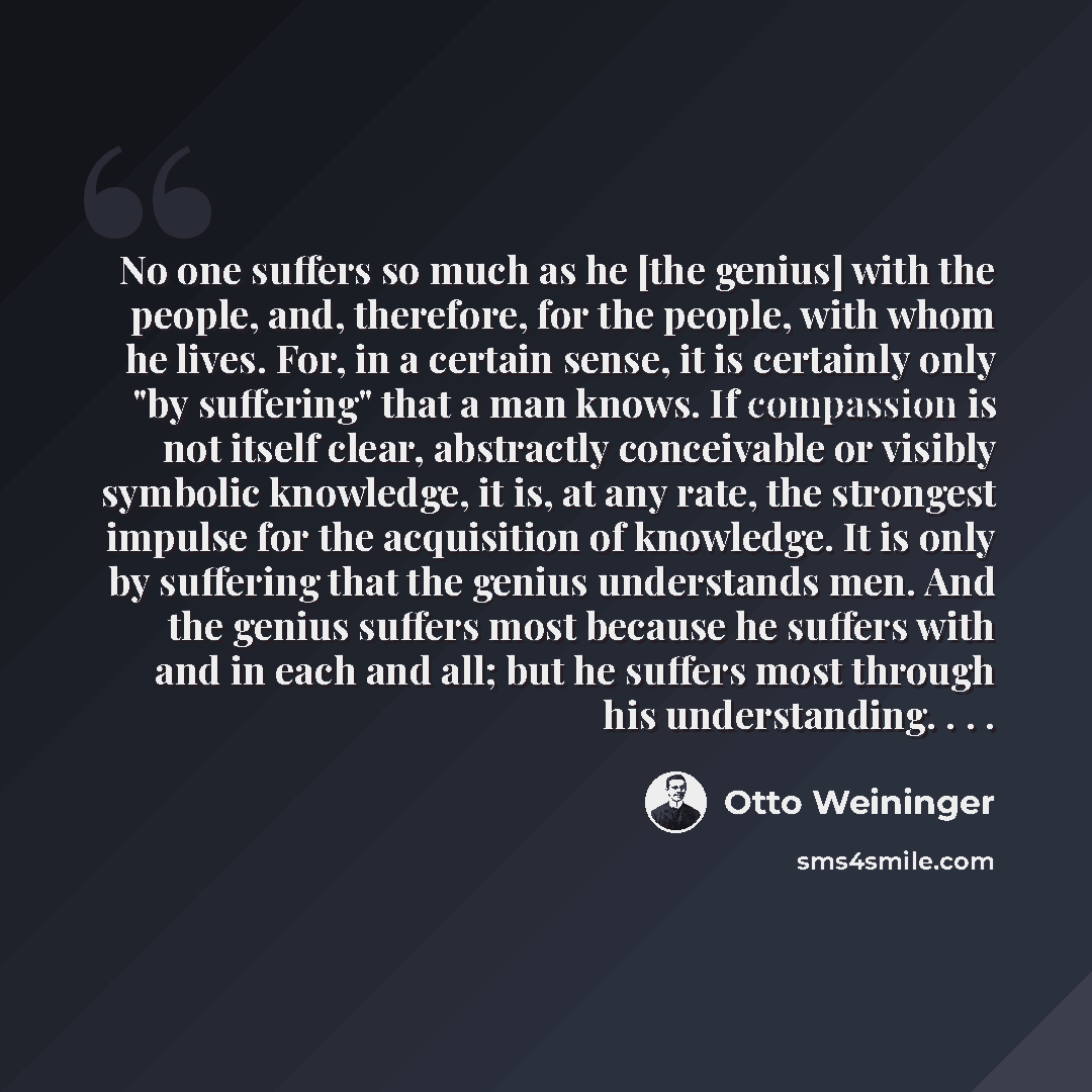 “No one suffers so much as he [the genius] with the people, and, therefore, for the people, with whom he lives. For, in a certain sense, it is certainly only "by suffering" that a man knows. If compassion is not itself clear, abstractly conceivable or visibly symbolic knowledge, it is, at any rate…” quote by Otto Weininger
