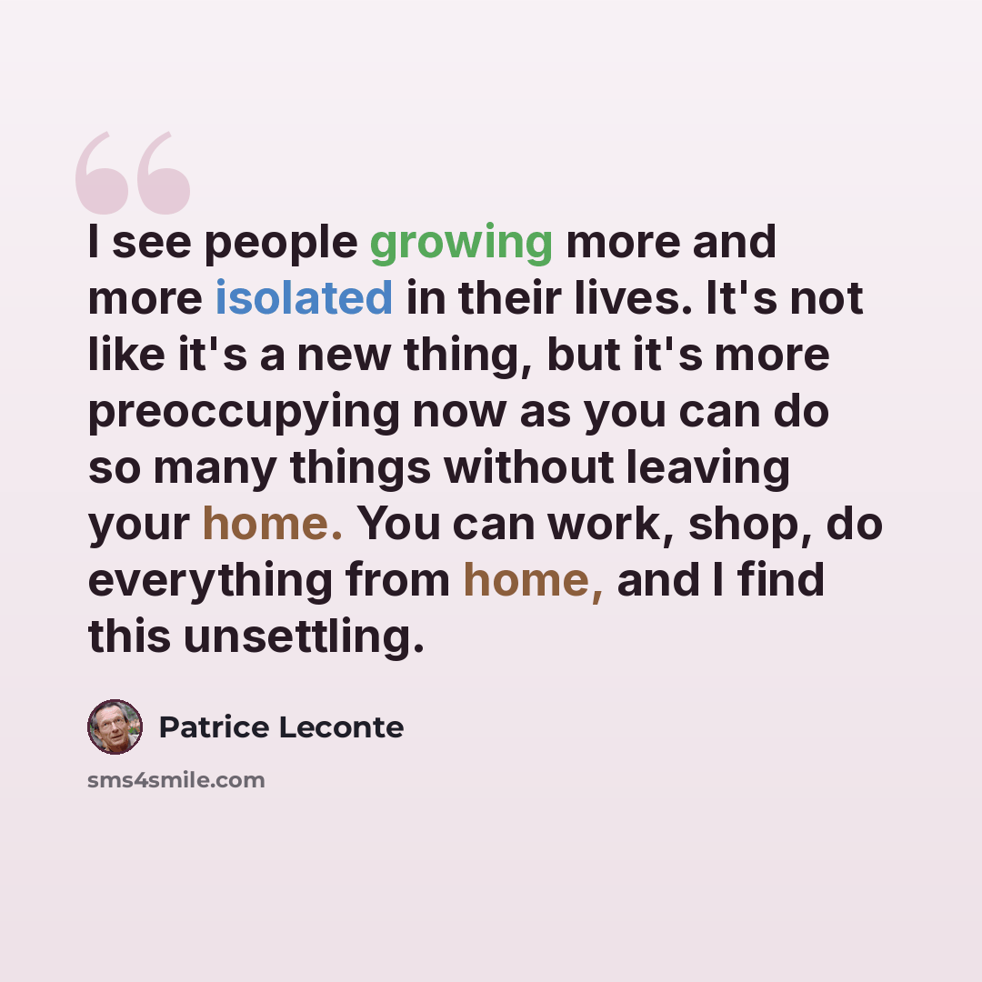 “I see people growing more and more isolated in their lives. It's not like it's a new thing, but it's more preoccupying now as you can do so many things without leaving your home. You can work, shop, do everything from home, and I find this unsettling.” quote by Patrice Leconte
