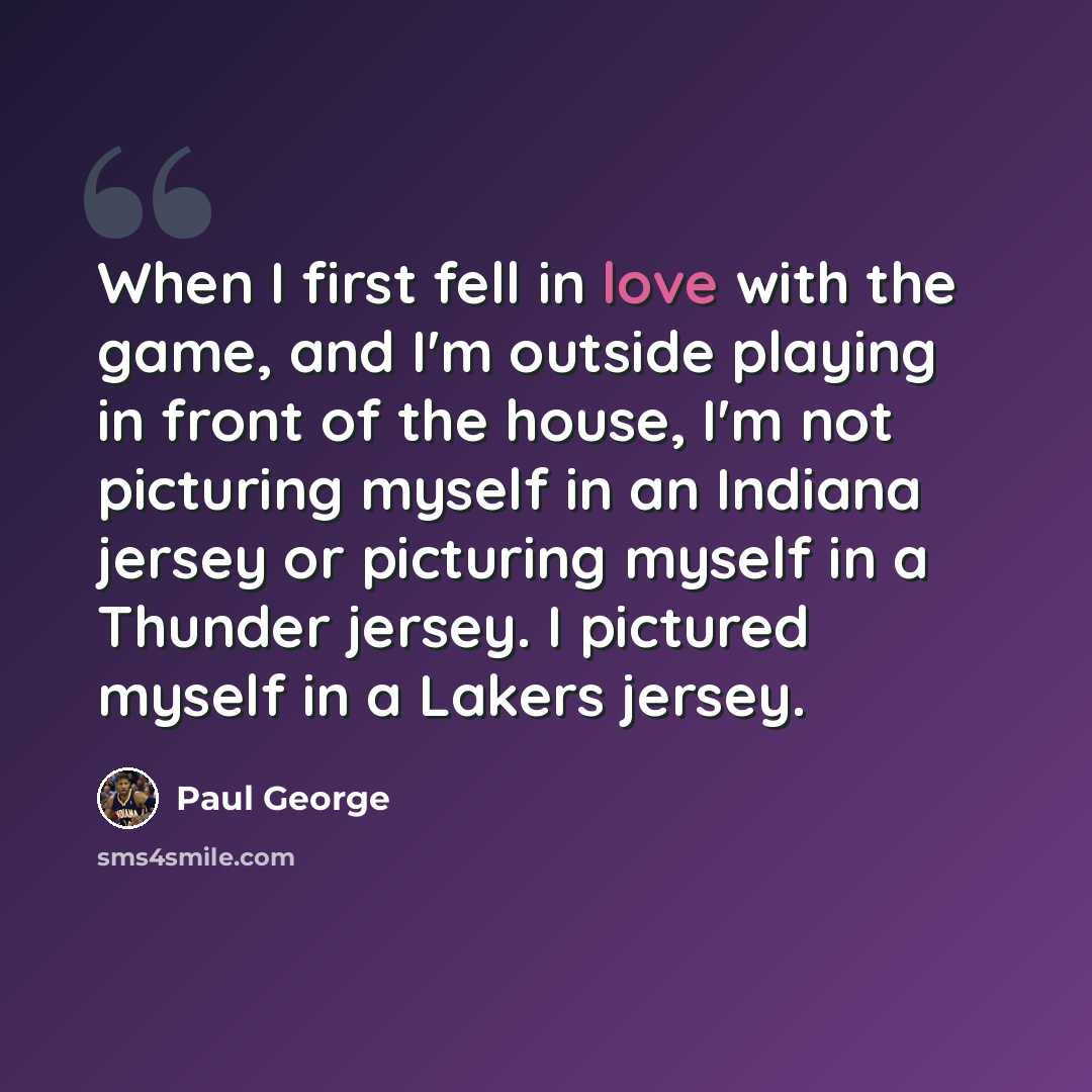 “When I first fell in love with the game, and I'm outside playing in front of the house, I'm not picturing myself in an Indiana jersey or picturing myself in a Thunder jersey. I pictured myself in a Lakers jersey.” quote by Paul George