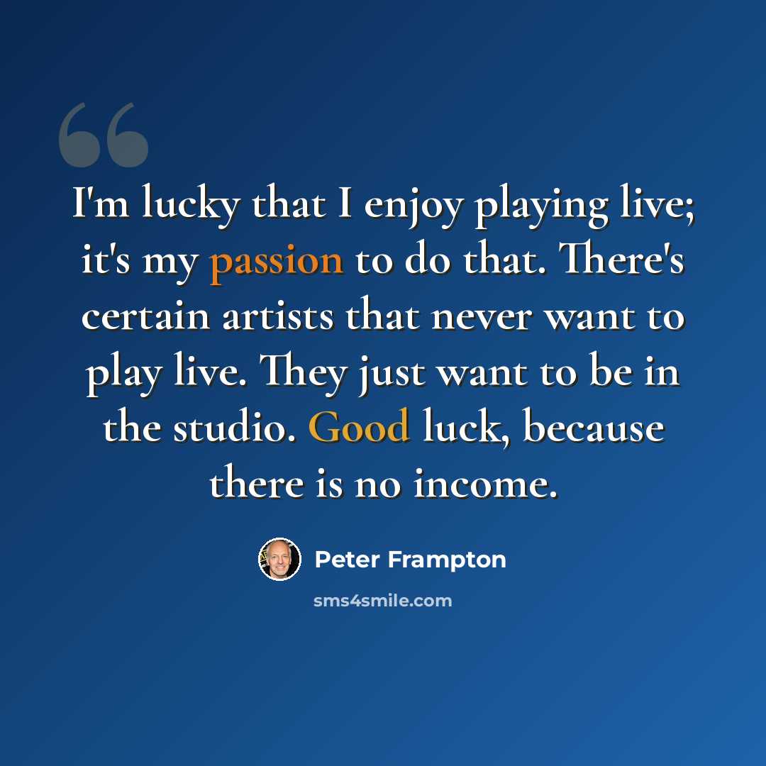“I'm lucky that I enjoy playing live; it's my passion to do that. There's certain artists that never want to play live. They just want to be in the studio. Good luck, because there is no income.” quote by Peter Frampton