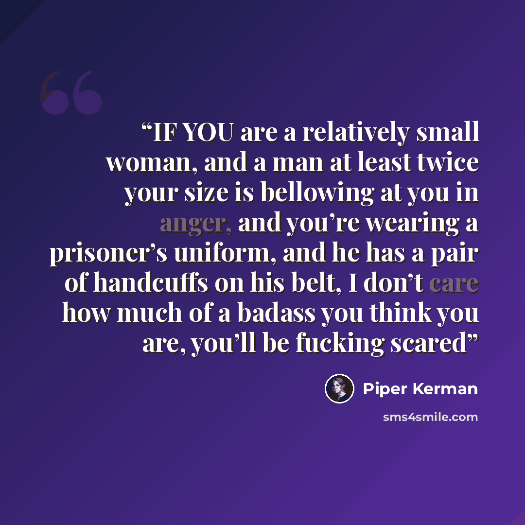 “IF YOU are a relatively small woman, and a man at least twice your size is bellowing at you in anger, and you’re wearing a prisoner’s uniform, and he has a pair of handcuffs on his belt, I don’t care how much of a badass you think you are, you’ll be fucking scared” quote by Piper Kerman