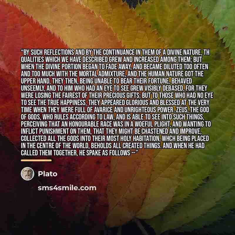 “By such reflections and by the continuance in them of a divine nature, th qualities which we have described grew and increased among them; but when the divine portion began to fade away, and became diluted too often and too much with the mortal admixture, and the human nature got the upper hand…” quote by Plato
