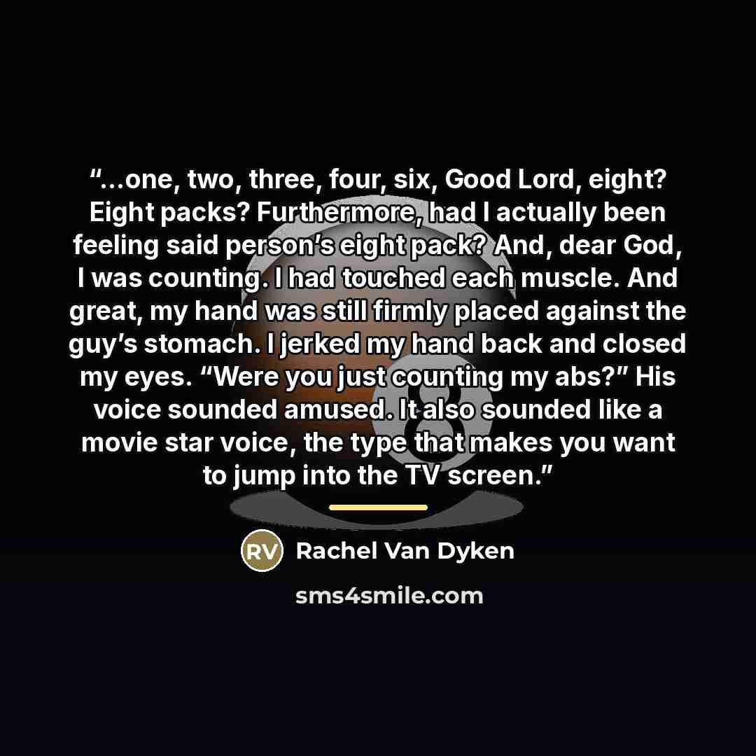 “…one, two, three, four, six, Good Lord, eight? Eight packs? Furthermore, had I actually been feeling said person’s eight pack? And, dear God, I was counting. I had touched each muscle. And great, my hand was still firmly placed against the guy’s stomach. I jerked my hand back and closed my eyes…” quote by Rachel Van Dyken