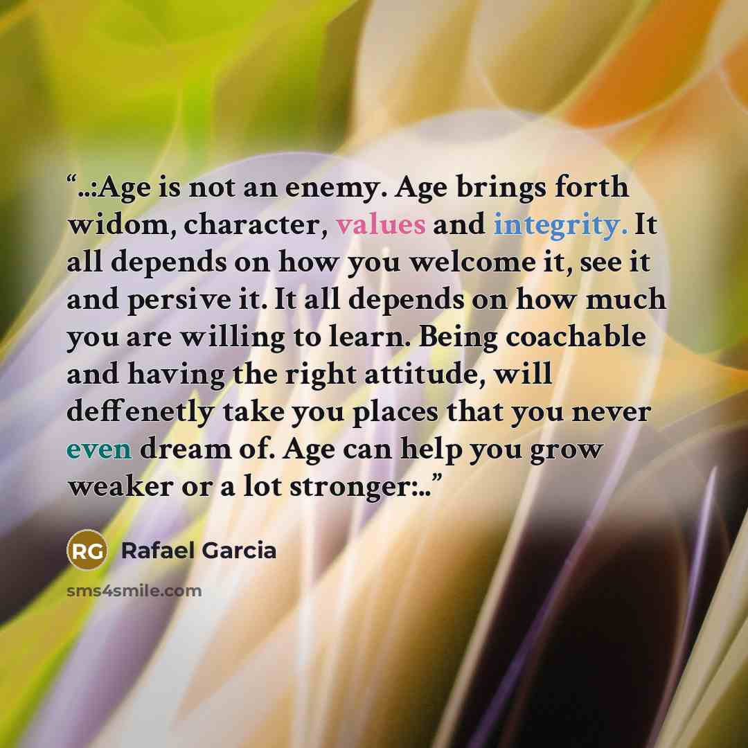 “..:Age is not an enemy. Age brings forth widom, character, values and integrity. It all depends on how you welcome it, see it and persive it. It all depends on how much you are willing to learn. Being coachable and having the right attitude, will deffenetly take you places that you never even…” quote by Rafael Garcia