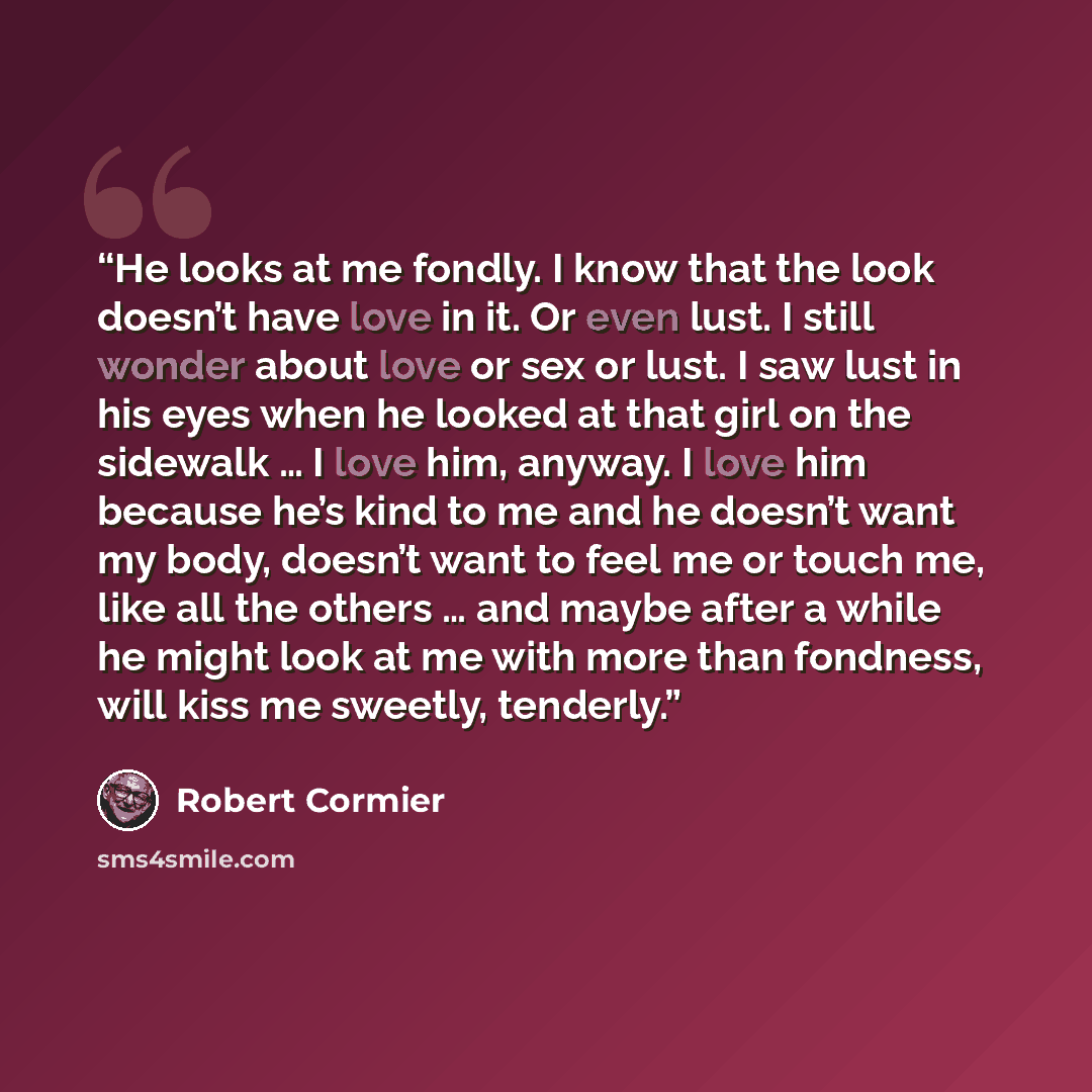 “He looks at me fondly. I know that the look doesn’t have love in it. Or even lust. I still wonder about love or sex or lust. I saw lust in his eyes when he looked at that girl on the sidewalk … I love him, anyway. I love him because he’s kind to me and he doesn’t want my body, doesn’t want to feel…” quote by Robert Cormier