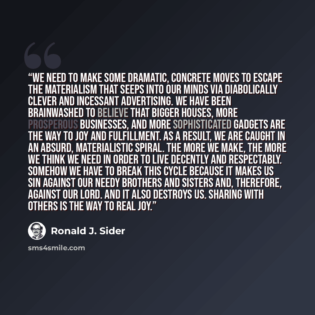 “We need to make some dramatic, concrete moves to escape the materialism that seeps into our minds via diabolically clever and incessant advertising. We have been brainwashed to believe that bigger houses, more prosperous businesses, and more sophisticated gadgets are the way to joy and…” quote by Ronald J. Sider