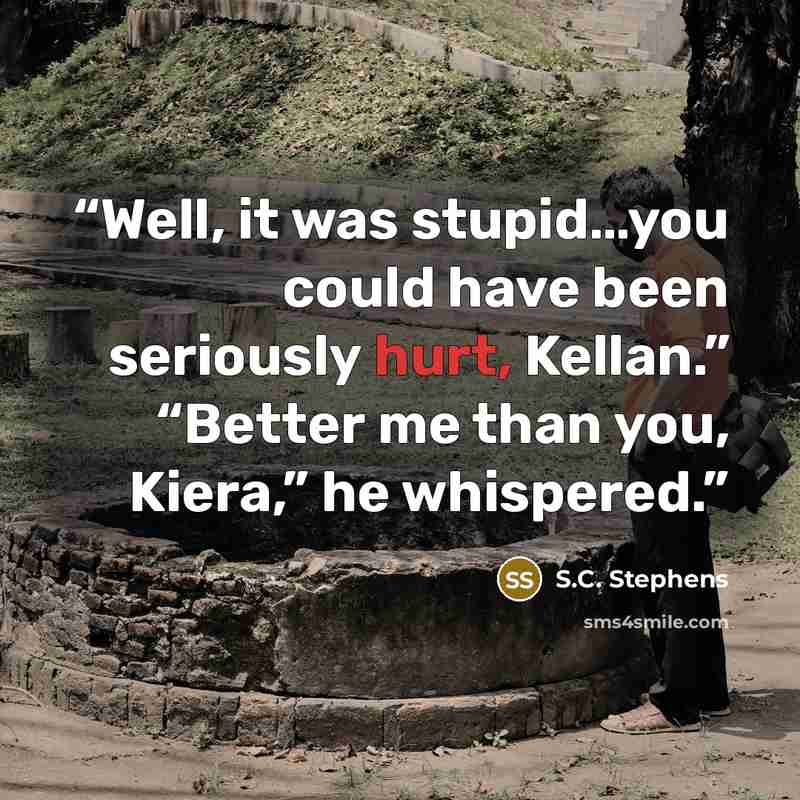 “Well, it was stupid…you could have been seriously hurt, Kellan.” “Better me than you, Kiera,” he whispered.” quote by S.C. Stephens
