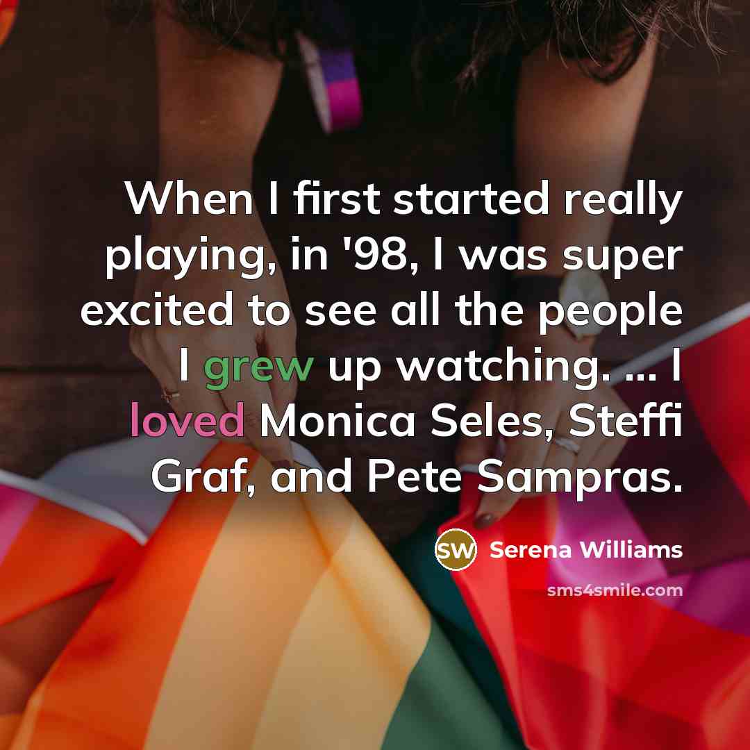 “When I first started really playing, in '98, I was super excited to see all the people I grew up watching. ... I loved Monica Seles, Steffi Graf, and Pete Sampras.” quote by Serena Williams