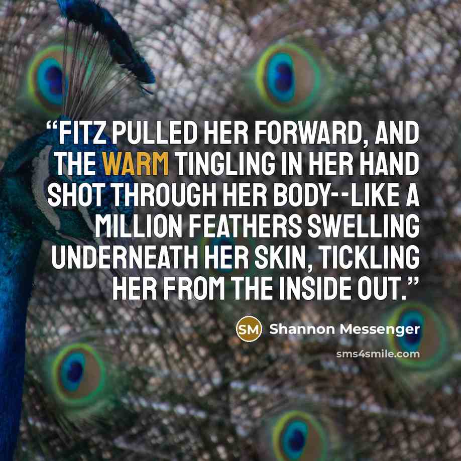 “Fitz pulled her forward, and the warm tingling in her hand shot through her body--like a million feathers swelling underneath her skin, tickling her from the inside out.” quote by Shannon Messenger