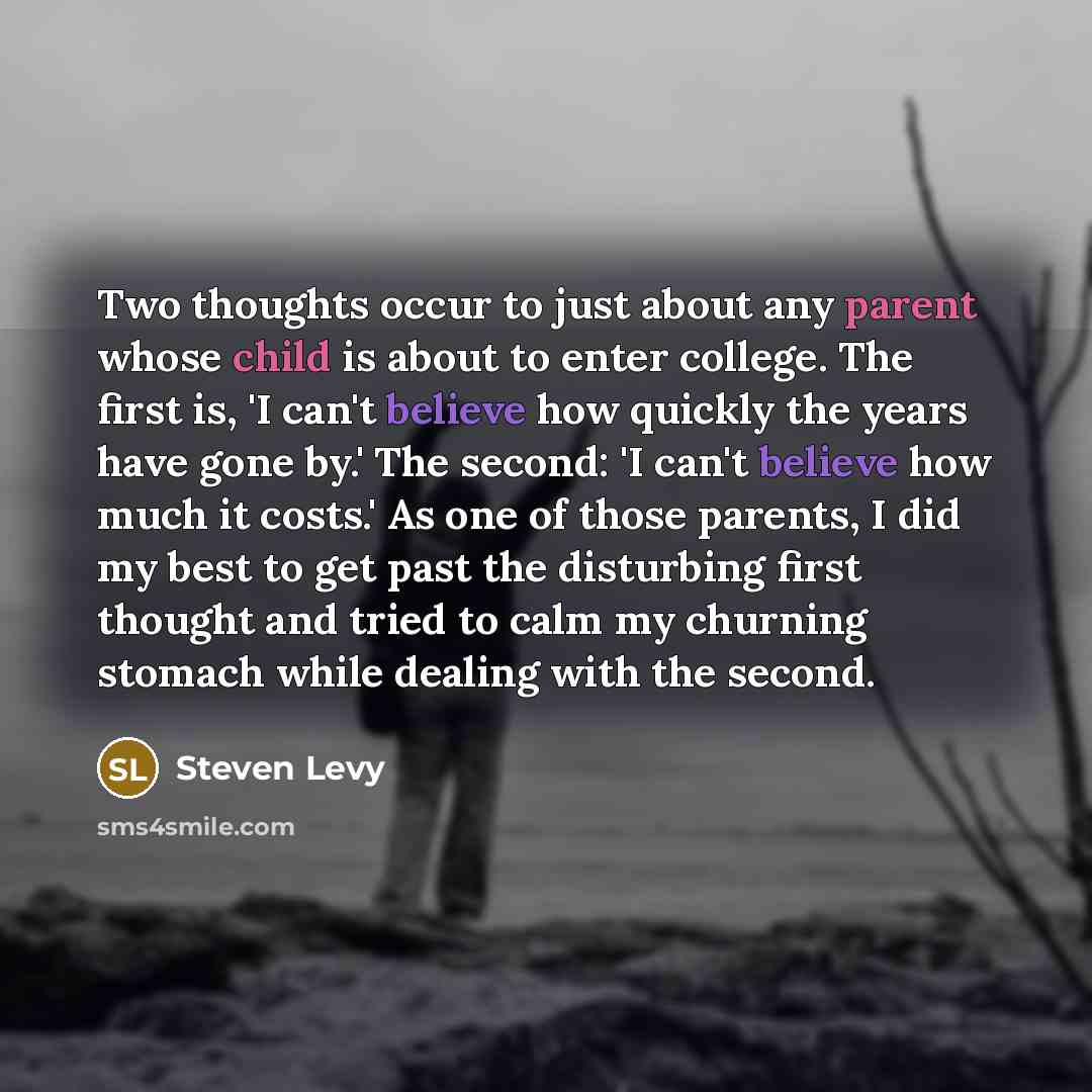 “Two thoughts occur to just about any parent whose child is about to enter college. The first is, 'I can't believe how quickly the years have gone by.' The second: 'I can't believe how much it costs.' As one of those parents, I did my best to get past the disturbing first thought and tried to calm…” quote by Steven Levy