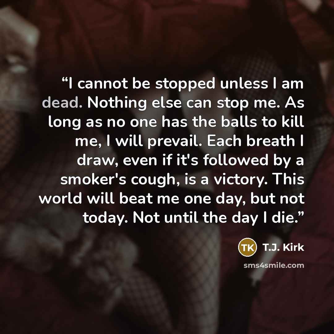 “I cannot be stopped unless I am dead. Nothing else can stop me. As long as no one has the balls to kill me, I will prevail. Each breath I draw, even if it's followed by a smoker's cough, is a victory. This world will beat me one day, but not today. Not until the day I die.” quote by T.J. Kirk