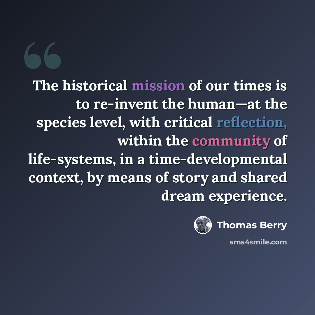 “The historical mission of our times is to re-invent the human—at the species level, with critical reflection, within the community of life-systems, in a time-developmental context, by means of story and shared dream experience.” quote by Thomas Berry