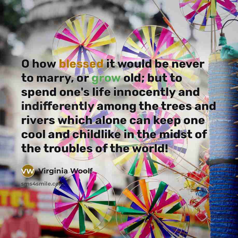 “O how blessed it would be never to marry, or grow old; but to spend one's life innocently and indifferently among the trees and rivers which alone can keep one cool and childlike in the midst of the troubles of the world!” quote by Virginia Woolf