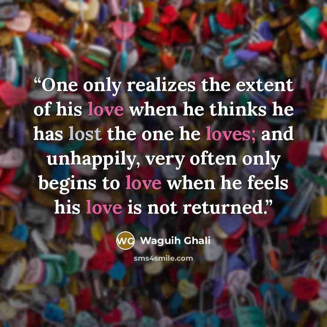 “One only realizes the extent of his love when he thinks he has lost the one he loves; and unhappily, very often only begins to love when he feels his love is not returned.” quote by Waguih Ghali