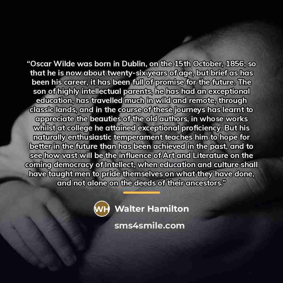 “Oscar Wilde was born in Dublin, on the 15th October, 1856, so that he is now about twenty-six years of age, but brief as has been his career, it has been full of promise for the future. The son of highly intellectual parents, he has had an exceptional education, has travelled much in wild and…” quote by Walter Hamilton