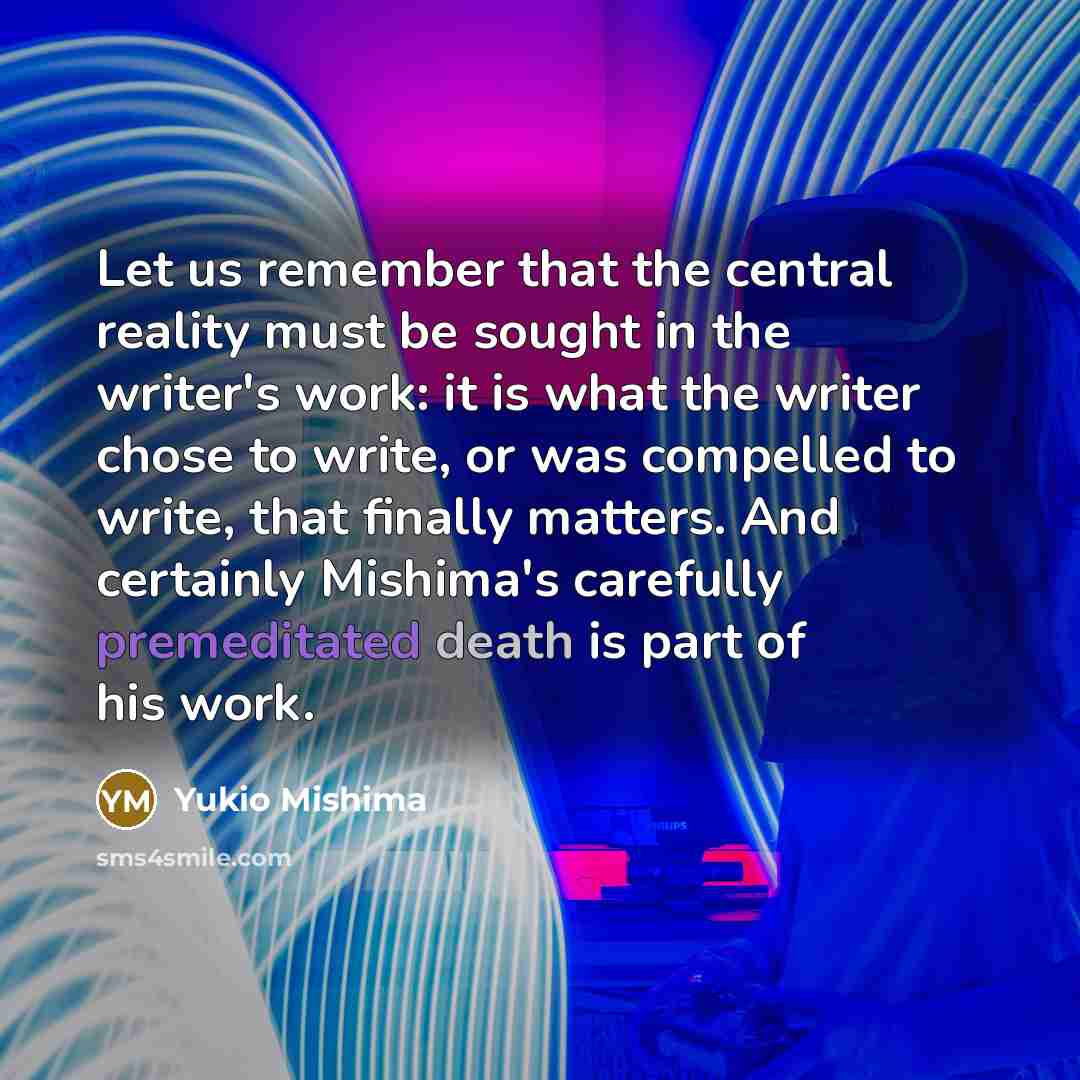 “Let us remember that the central reality must be sought in the writer's work: it is what the writer chose to write, or was compelled to write, that finally matters. And certainly Mishima's carefully premeditated death is part of his work.” quote by Yukio Mishima