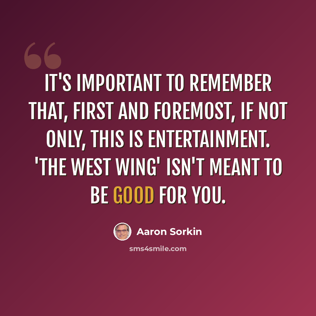 “It's important to remember that, first and foremost, if not only, this is entertainment. 'The West Wing' isn't meant to be good for you.” quote by Aaron Sorkin