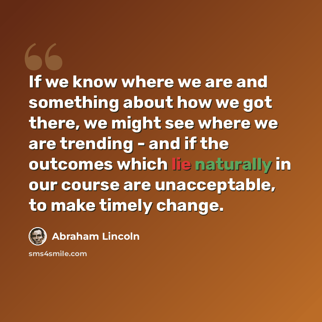 “If we know where we are and something about how we got there, we might see where we are trending - and if the outcomes which lie naturally in our course are unacceptable, to make timely change.” quote by Abraham Lincoln