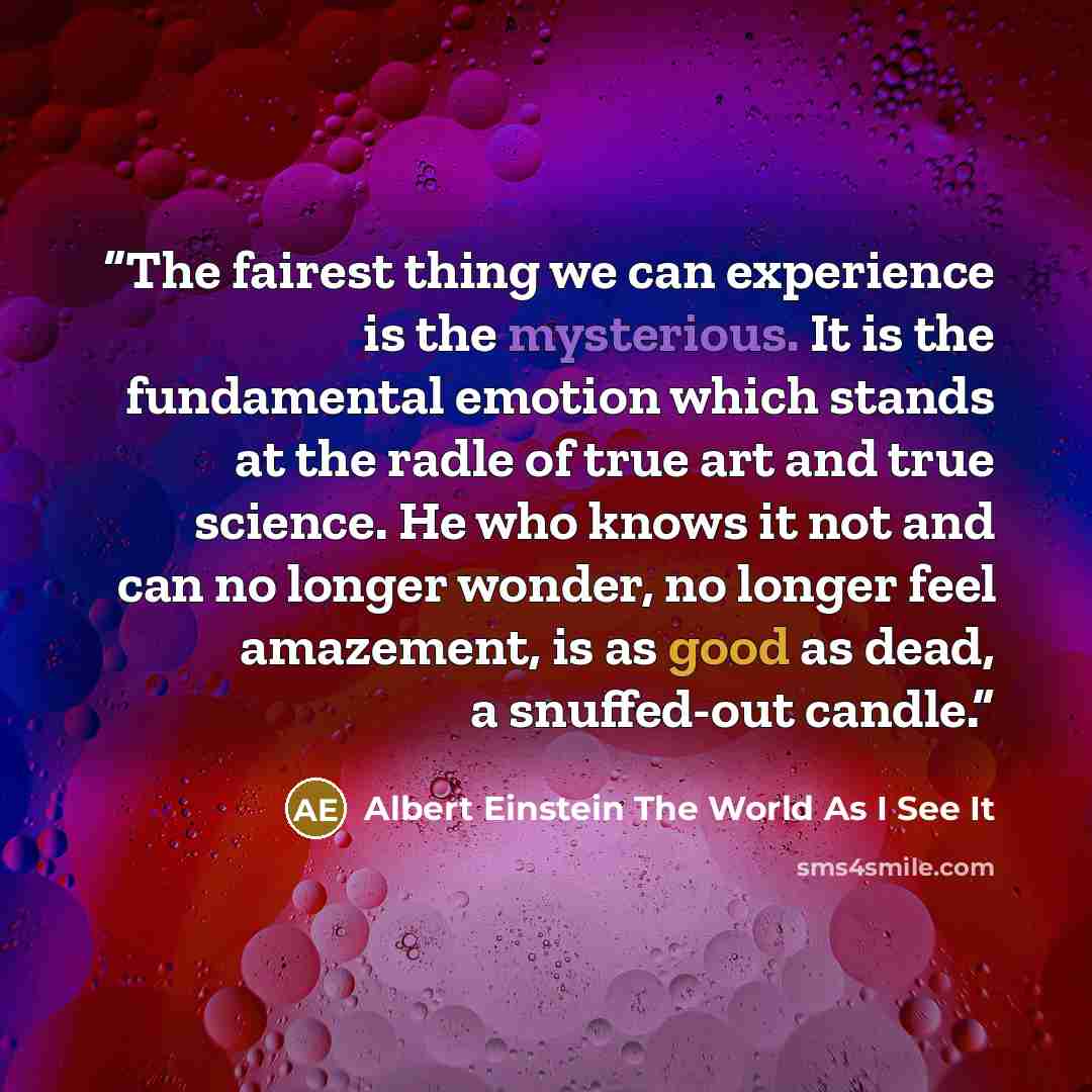 “The fairest thing we can experience is the mysterious. It is the fundamental emotion which stands at the radle of true art and true science. He who knows it not and can no longer wonder, no longer feel amazement, is as good as dead, a snuffed-out candle.” quote by Albert Einstein The World As I See It