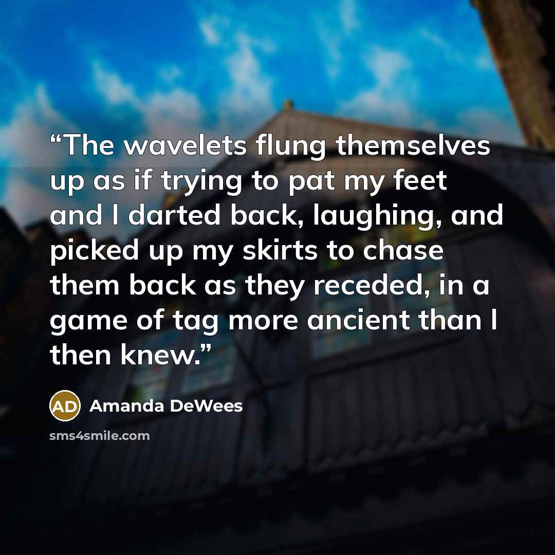 “The wavelets flung themselves up as if trying to pat my feet and I darted back, laughing, and picked up my skirts to chase them back as they receded, in a game of tag more ancient than I then knew.” quote by Amanda DeWees