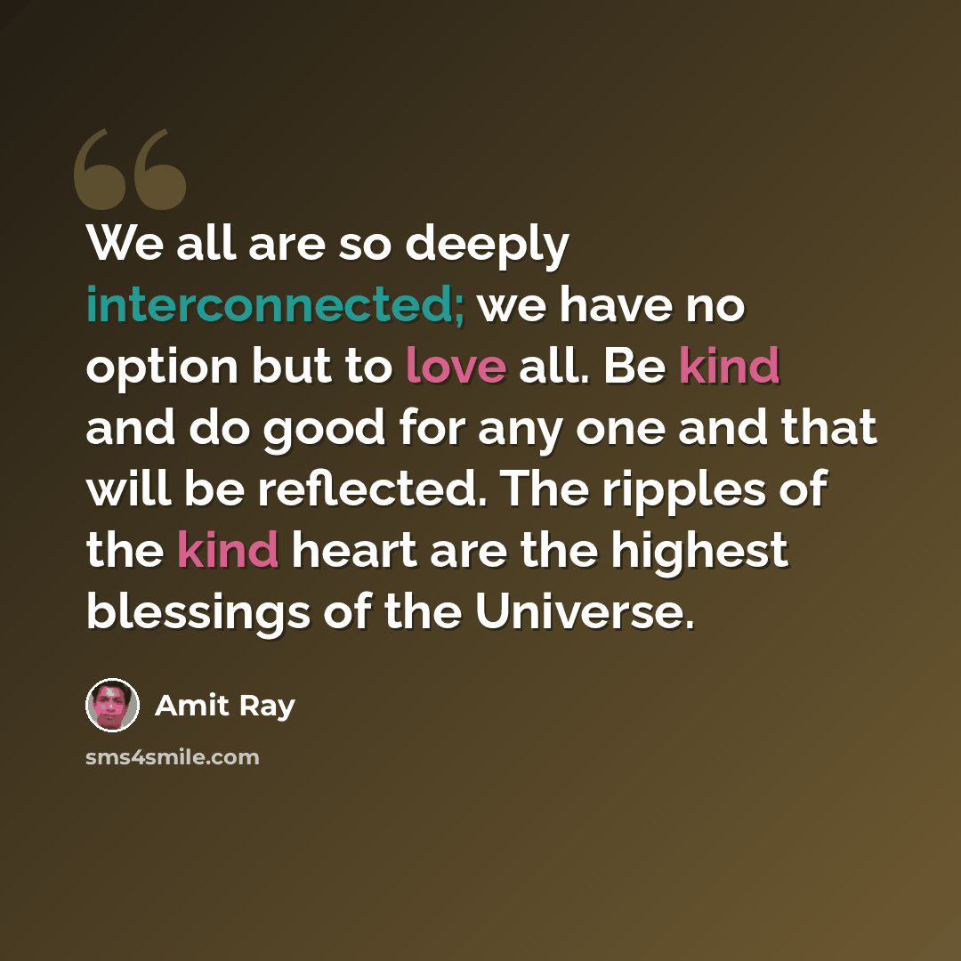 “We all are so deeply interconnected; we have no option but to love all. Be kind and do good for any one and that will be reflected. The ripples of the kind heart are the highest blessings of the Universe.” quote by Amit Ray
