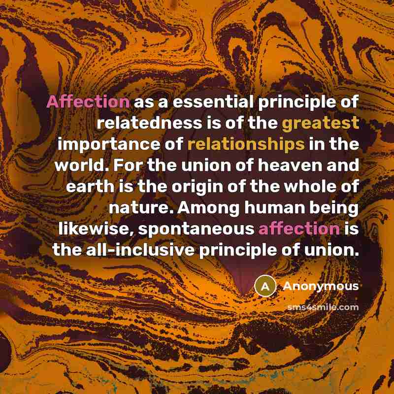 “Affection as a essential principle of relatedness is of the greatest importance of relationships in the world. For the union of heaven and earth is the origin of the whole of nature. Among human being likewise, spontaneous affection is the all-inclusive principle of union.” quote by Anonymous