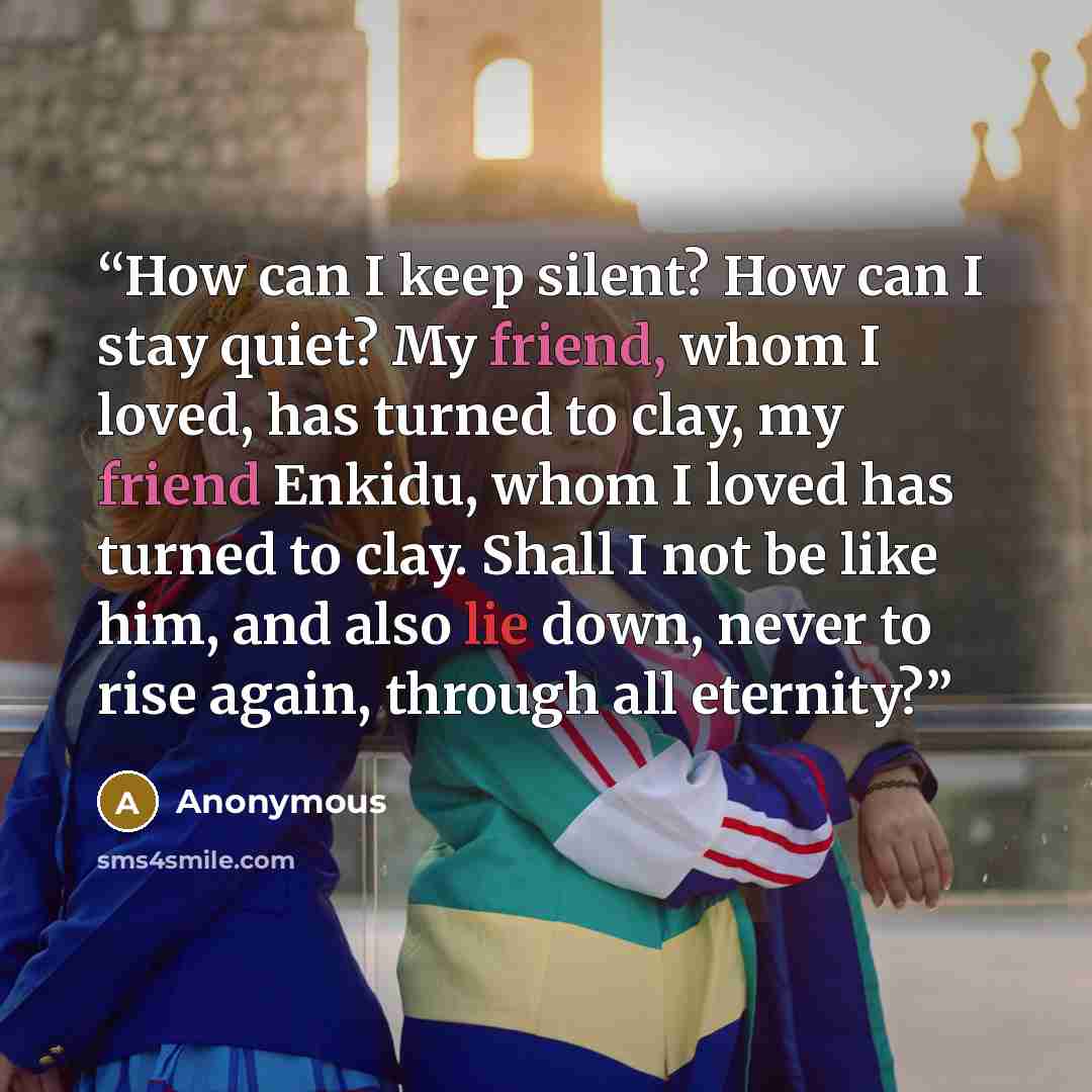 “How can I keep silent? How can I stay quiet? My friend, whom I loved, has turned to clay, my friend Enkidu, whom I loved has turned to clay. Shall I not be like him, and also lie down, never to rise again, through all eternity?” quote by Anonymous