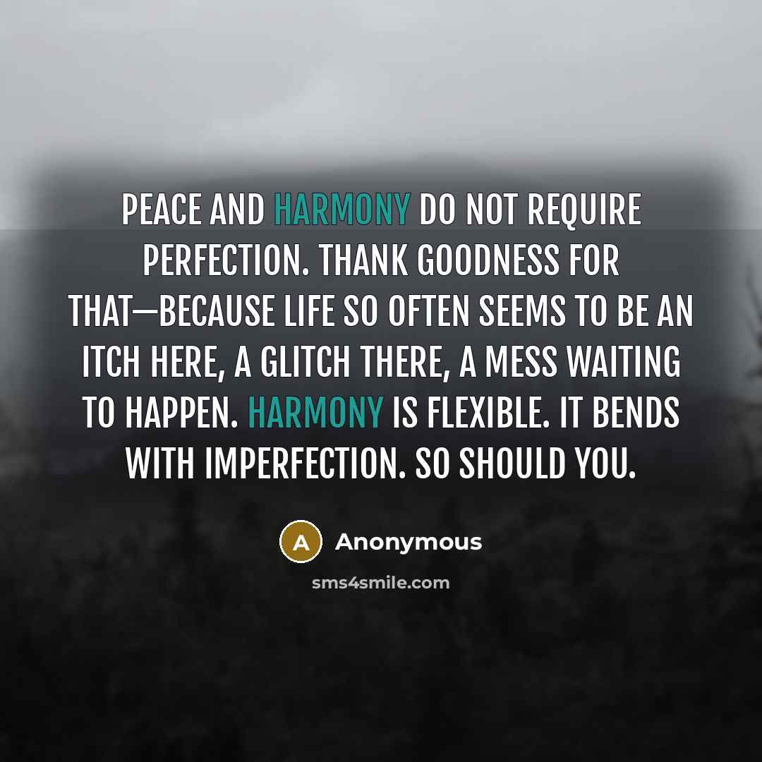 “Peace and harmony do not require perfection. Thank goodness for that—because life so often seems to be an itch here, a glitch there, a mess waiting to happen. Harmony is flexible. It bends with imperfection. So should you.” quote by Anonymous
