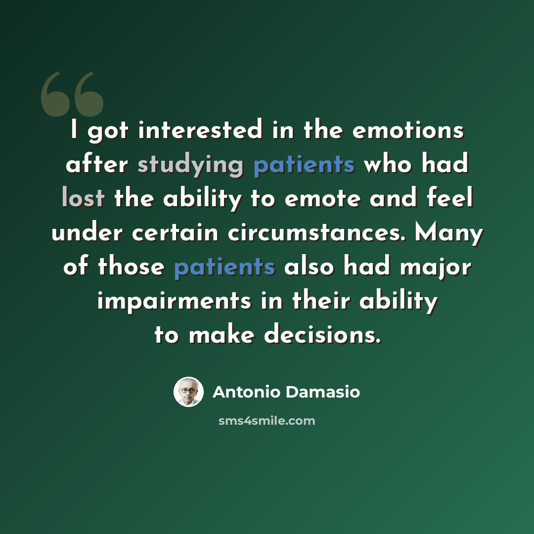 “I got interested in the emotions after studying patients who had lost the ability to emote and feel under certain circumstances. Many of those patients also had major impairments in their ability to make decisions.” quote by Antonio Damasio