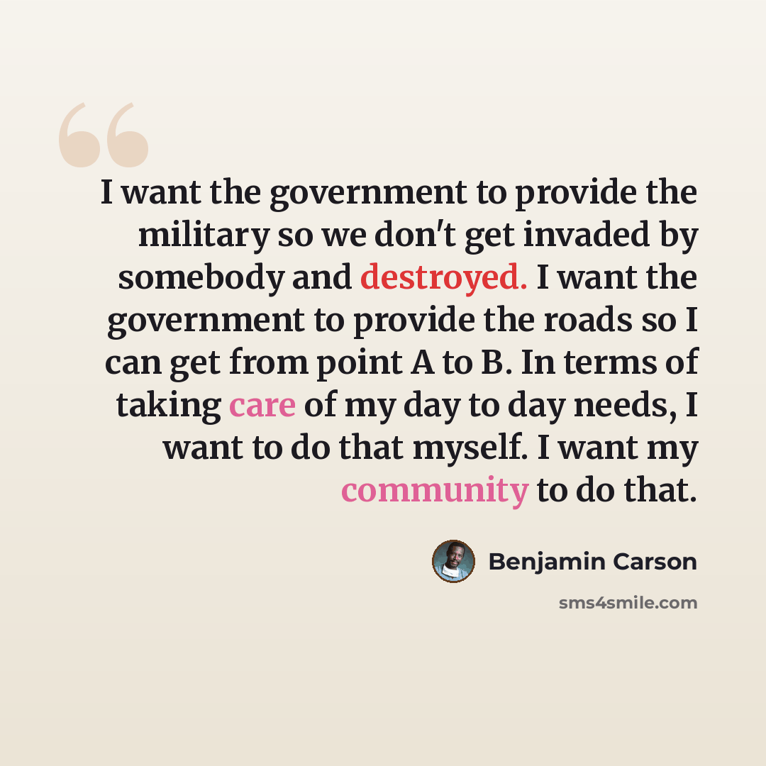 “I want the government to provide the military so we don't get invaded by somebody and destroyed. I want the government to provide the roads so I can get from point A to B. In terms of taking care of my day to day needs, I want to do that myself. I want my community to do that.” quote by Benjamin Carson