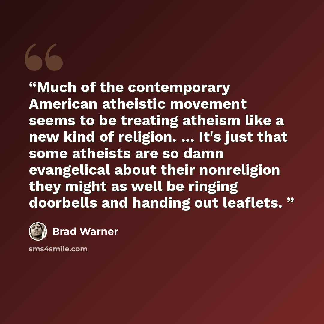 “Much of the contemporary American atheistic movement seems to be treating atheism like a new kind of religion. … It's just that some atheists are so damn evangelical about their nonreligion they might as well be ringing doorbells and handing out leaflets.” quote by Brad Warner