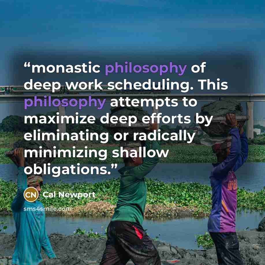 “monastic philosophy of deep work scheduling. This philosophy attempts to maximize deep efforts by eliminating or radically minimizing shallow obligations.” quote by Cal Newport