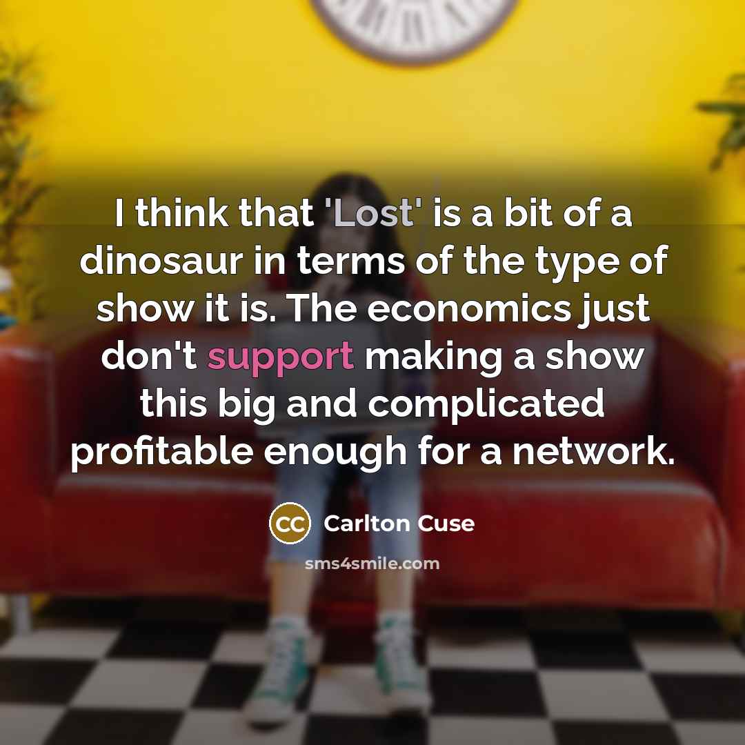 “I think that 'Lost' is a bit of a dinosaur in terms of the type of show it is. The economics just don't support making a show this big and complicated profitable enough for a network.” quote by Carlton Cuse