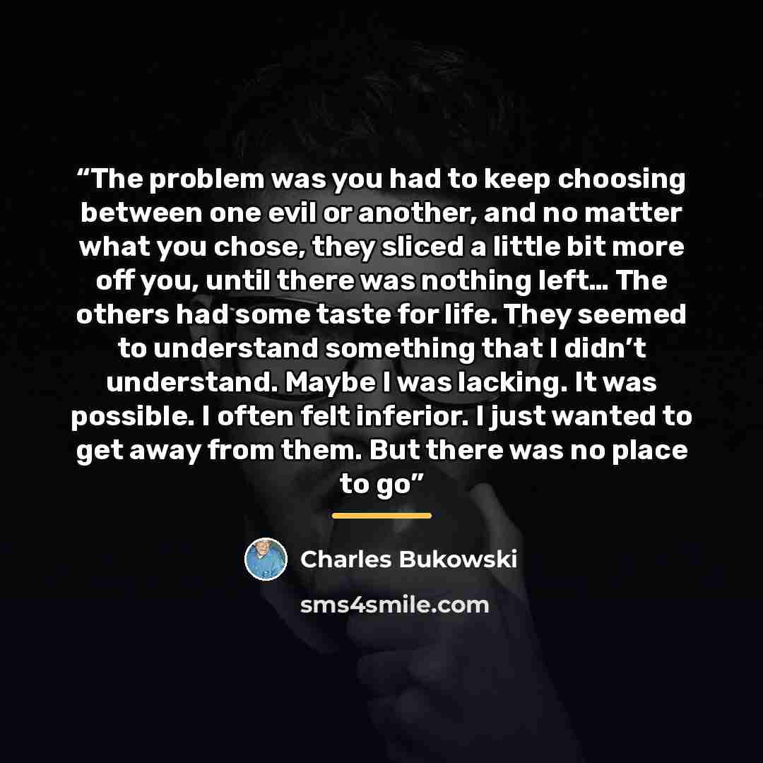 “The problem was you had to keep choosing between one evil or another, and no matter what you chose, they sliced a little bit more off you, until there was nothing left… The others had some taste for life. They seemed to understand something that I didn’t understand. Maybe I was lacking. It was…” quote by Charles Bukowski