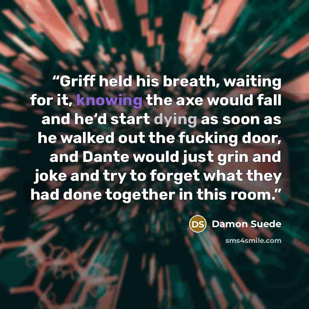 “Griff held his breath, waiting for it, knowing the axe would fall and he‘d start dying as soon as he walked out the fucking door, and Dante would just grin and joke and try to forget what they had done together in this room.” quote by Damon Suede