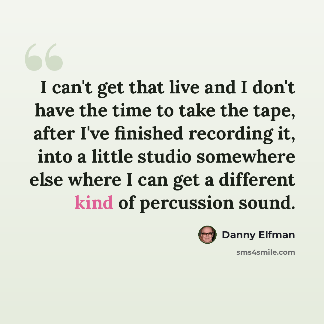 “I can't get that live and I don't have the time to take the tape, after I've finished recording it, into a little studio somewhere else where I can get a different kind of percussion sound.” quote by Danny Elfman