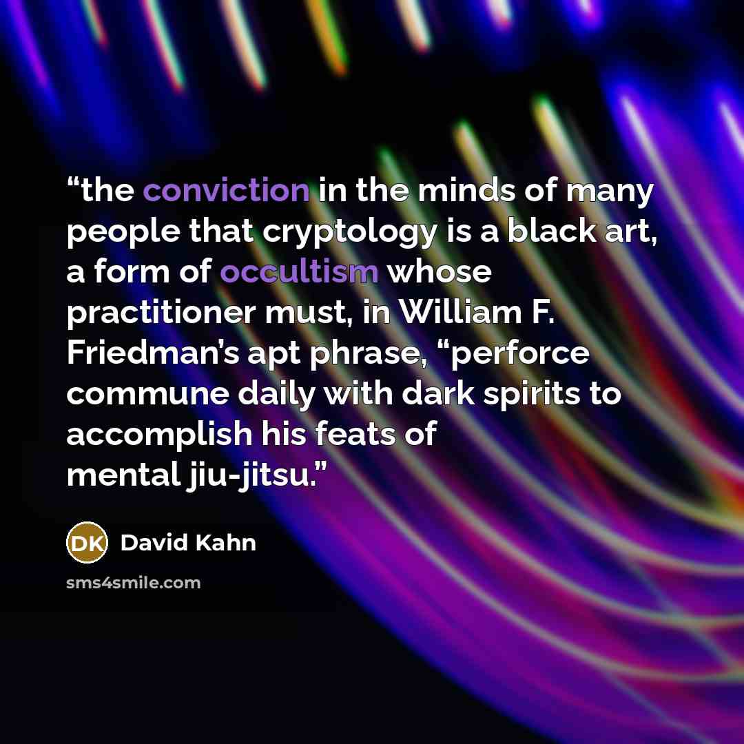 “the conviction in the minds of many people that cryptology is a black art, a form of occultism whose practitioner must, in William F. Friedman’s apt phrase, “perforce commune daily with dark spirits to accomplish his feats of mental jiu-jitsu.” quote by David Kahn