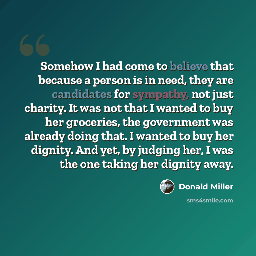 “Somehow I had come to believe that because a person is in need, they are candidates for sympathy, not just charity. It was not that I wanted to buy her groceries, the government was already doing that. I wanted to buy her dignity. And yet, by judging her, I was the one taking her dignity away.” quote by Donald Miller