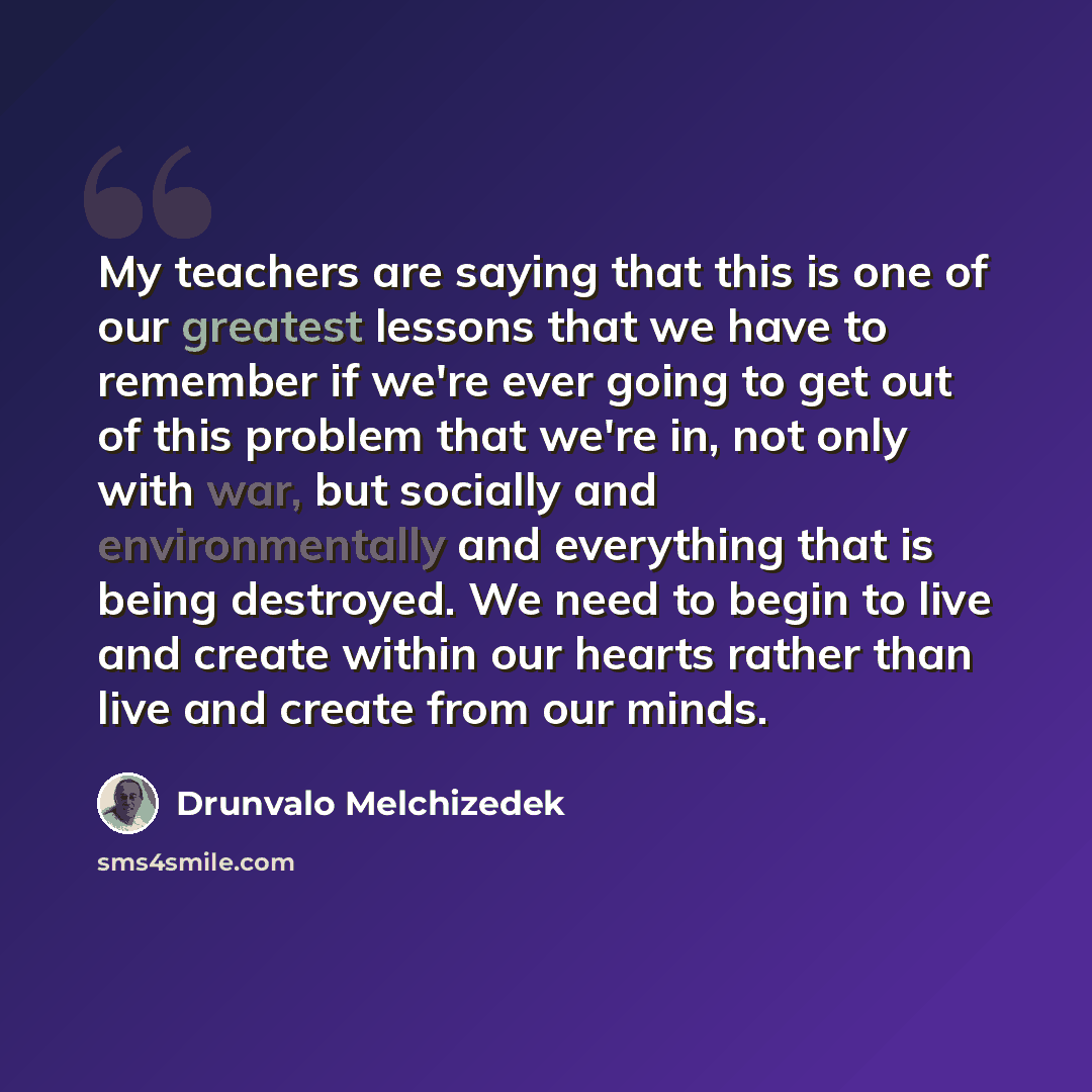 “My teachers are saying that this is one of our greatest lessons that we have to remember if we're ever going to get out of this problem that we're in, not only with war, but socially and environmentally and everything that is being destroyed. We need to begin to live and create within our hearts…” quote by Drunvalo Melchizedek