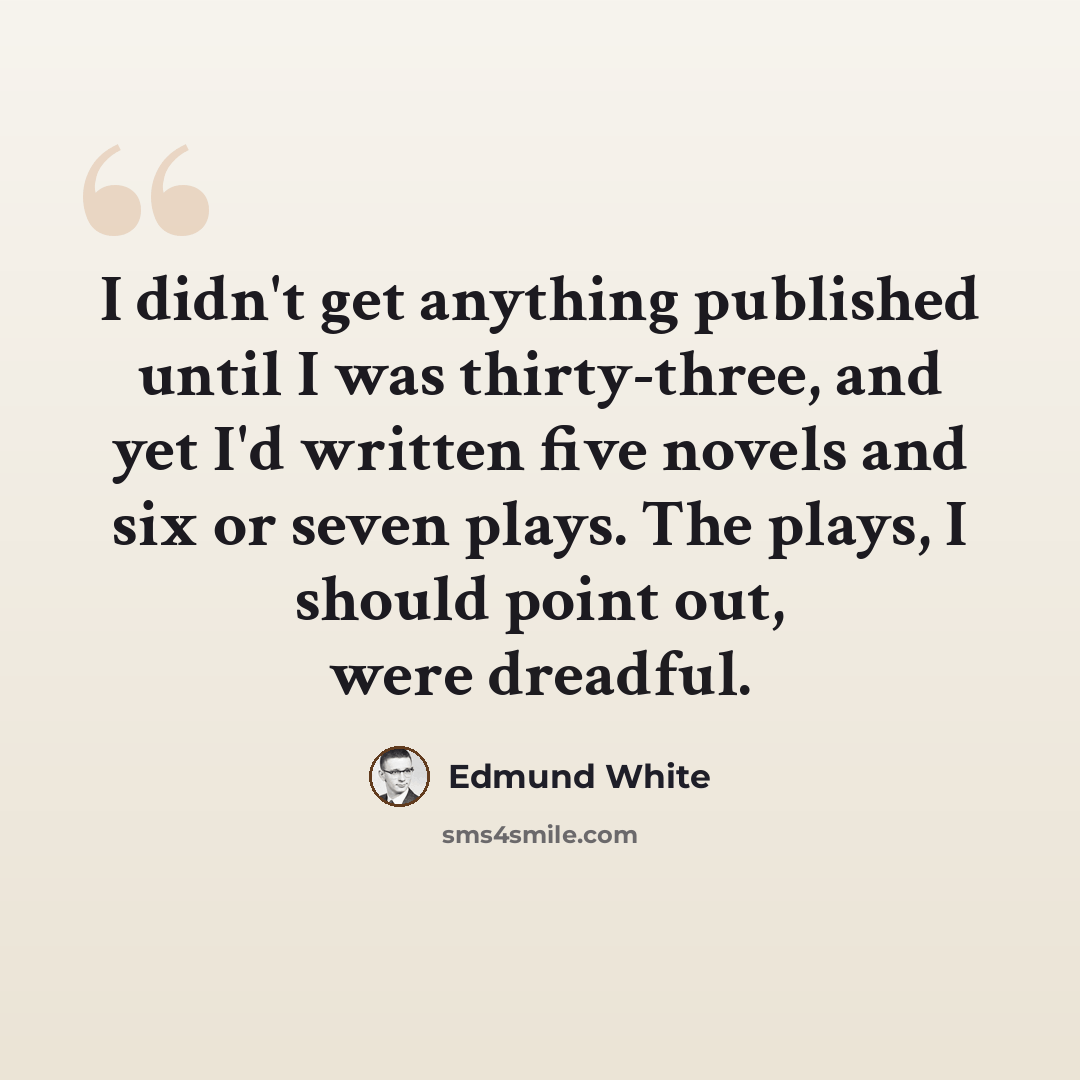 “I didn't get anything published until I was thirty-three, and yet I'd written five novels and six or seven plays. The plays, I should point out, were dreadful.” quote by Edmund White