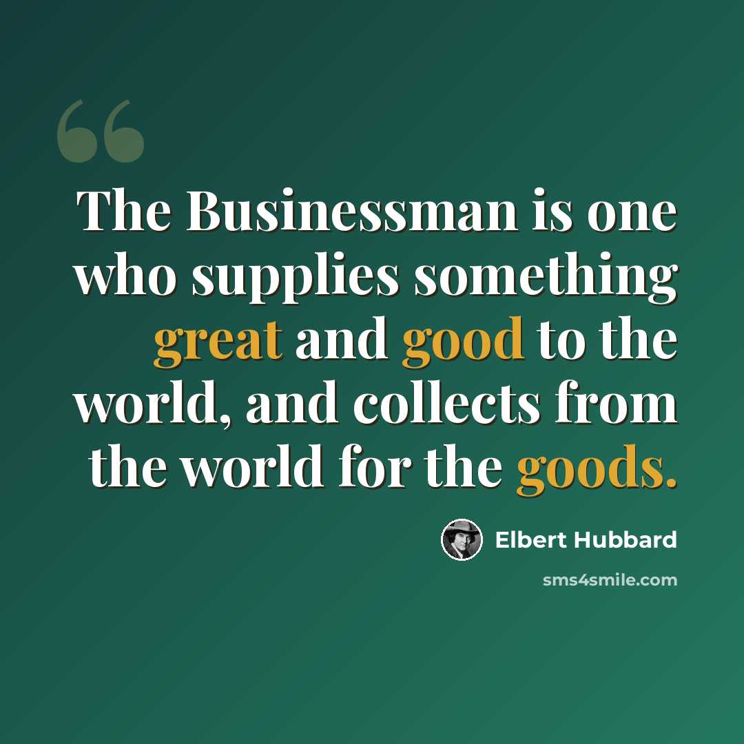 “The Businessman is one who supplies something great and good to the world, and collects from the world for the goods.” quote by Elbert Hubbard
